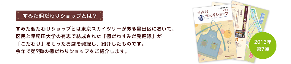 すみだ個だわりショップとは？ すみだ個だわりショップとは東京スカイツリーがある墨田区において、区民と早稲田大学の有志で結成された「個だわすみだ発掘隊」が「こだわり」をもったお店を発掘し、紹介したものです。今年で第7弾の個だわりショップをご紹介します。