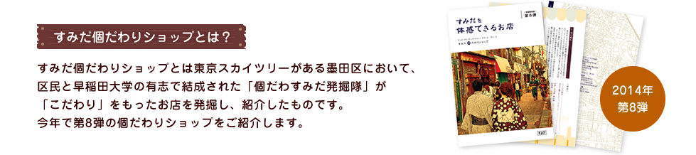 すみだ個だわりショップとは？ すみだ個だわりショップとは東京スカイツリーがある墨田区において、区民と早稲田大学の有志で結成された「個だわすみだ発掘隊」が「こだわり」をもったお店を発掘し、紹介したものです。今年で第7弾の個だわりショップをご紹介します。