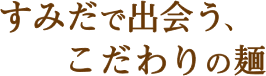 すみだで出会う、こだわりの麺