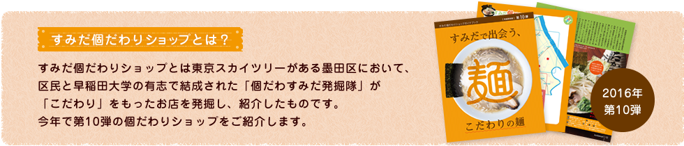 すみだ個だわりショップとは？ すみだ個だわりショップとは東京スカイツリーがある墨田区において、区民と早稲田大学の有志で結成された「個だわすみだ発掘隊」が「こだわり」をもったお店を発掘し、紹介したものです。今年で第10弾の個だわりショップをご紹介します。